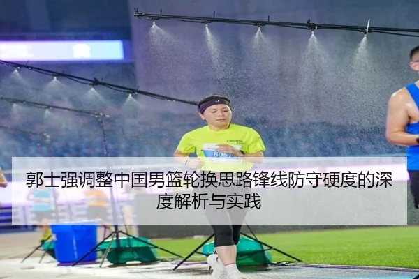 郭士强调整中国男篮轮换思路锋线防守硬度的深度解析与实践